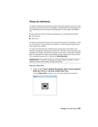 Vistas de referência
As vistas de referência são úteis para obter uma visão geral de onde você está
em toda a cena e para mover com rapidez a câmera para uma localização em
um modelo grande. Esta função está disponível em um espaço de trabalho
3D.
Há dois tipos de vistas de referência disponíveis no Autodesk Navisworks:
■ Section View
■ Plan View
As vistas de referência mostram uma vista fixa do modelo. Por padrão, a vista
de corte mostra a vista de frente do modelo e a vista de planta mostra uma
vista superior do modelo.
As vistas de referências são exibidas dentro das janelas encaixáveis. Um
marcador triangular representa seu ponto de vista atual. Este marcador move
quando você navega, mostrando a direção de sua vista. O marcador também
pode ser arrastado ao manter pressionado o botão esquerdo do mouse sobre
ele e arrastando para mover a câmera na Vista da cena.
OBSERVAÇÃO O marcador muda para um ponto pequeno quando a vista de
referência está no mesmo plano da vista da câmera.
Para usar a Plan View
1 Clique na guia View ➤ painel Navigation Aids ➤ menu suspenso
Reference Views ➤ caixa de seleção Plan View.
A janela Plan View é aberta com a vista de referência do modelo.
Navegar em uma cena | 331
 