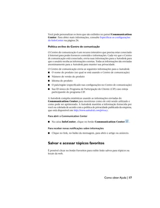 Você pode personalizar os itens que são exibidos no painel Communication
Center. Para obter mais informações, consulte Especificar as configurações
do InfoCenter na página 24.
Política on-line do Centro de comunicação
O Centro de comunicação é um recurso interativo que precisa estar conectado
à Internet para poder fornecer conteúdo e informações. Cada vez que o Centro
de comunicação está conectado, envia suas informações para a Autodesk para
que o usuário receba as informações corretas. Todas as informações são enviadas
anonimamente para a Autodesk para manter sua privacidade.
O Centro de comunicação envia as seguintes informações para a Autodesk:
■ O nome do produto (no qual se está usando o Centro de comunicação)
■ Número de versão do produto
■ Idioma do produto
■ O país/região (especificado nas configurações no Centro de comunicação)
■ Sua ID única do Programa de Participação do Cliente (CIP) caso esteja
participando do programa CIP.
A Autodesk compila estatísticas usando as informações enviadas do
Communication Center para monitorar como ele está sendo utilizado e
como pode ser aprimorado. A Autodesk mantém a informação fornecida por
você ou coletada de acordo com a política de privacidade publicada da empresa,
que está disponível em http://www.autodesk.com/privacy.
Para abrir o Communication Center
■ Na caixa InfoCenter, clique no botão Communication Center .
Para receber novas notificações sobre informações
■ Clique no link, no balão da mensagem, para abrir o artigo ou anúncio.
Salvar e acessar tópicos favoritos
É possível clicar no botão Favoritos para exibir links salvos para tópicos ou
locais da web.
Como obter Ajuda | 17
 
