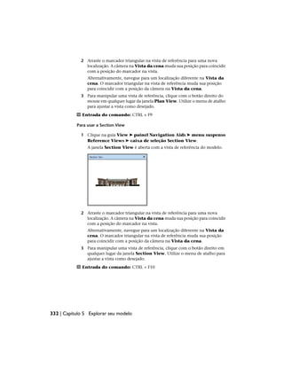 2 Arraste o marcador triangular na vista de referência para uma nova
localização. A câmera na Vista da cena muda sua posição para coincidir
com a posição do marcador na vista.
Alternativamente, navegue para um localização diferente na Vista da
cena. O marcador triangular na vista de referência muda sua posição
para coincidir com a posição da câmera na Vista da cena.
3 Para manipular uma vista de referência, clique com o botão direito do
mouse em qualquer lugar da janela Plan View. Utilize o menu de atalho
para ajustar a vista como desejado.
Entrada do comando: CTRL + F9
Para usar a Section View
1 Clique na guia View ➤ painel Navigation Aids ➤ menu suspenso
Reference Views ➤ caixa de seleção Section View.
A janela Section View é aberta com a vista de referência do modelo.
2 Arraste o marcador triangular na vista de referência para uma nova
localização. A câmera na Vista da cena muda sua posição para coincidir
com a posição do marcador na vista.
Alternativamente, navegue para um localização diferente na Vista da
cena. O marcador triangular na vista de referência muda sua posição
para coincidir com a posição da câmera na Vista da cena.
3 Para manipular uma vista de referência, clique com o botão direito em
qualquer lugar da janela Section View. Utilize o menu de atalho para
ajustar a vista como desejado.
Entrada do comando: CTRL + F10
332 | Capítulo 5 Explorar seu modelo
 