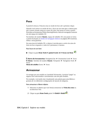 Foco
É possível colocar a Vista da cena no modo de foco até o próximo clique.
Quando você estiver no modo de foco, clicar em um item gira a câmera para
que o ponto clicado esteja no centro da vista. Esse ponto se torna o ponto
focal para as ferramentas Órbita (SteeringWheels e barra de navegação) somente
em um espaço de trabalho 3D.
Na interface de usuário Classic, espaço de trabalho 3D, esse ponto se torna
o ponto focal para os modos de navegação clássicos na página 283 examinar,
órbita e mesa giratória.
Em uma área de trabalho 2D, a câmera é movida para o centro da caixa do
item em foco enquanto o valor de Z permanece o mesmo.
Para focar em um item
■ Clique na guia Item Tools ➤ painel Look At ➤ Focus on Item
.
Barra de ferramentas: Navigation bar ➤ ferramentas Look ➤ Focus
Menu: Interface de usuário Classic: Viewpoint ➤ Navigation Tools ➤
Focus
Menu de atalho: Scene ➤ Focus
Armazenar
Ao navegar por um modelo no Autodesk Navisworks, é possível "pegar" ou
segurar itens selecionados e movimentar com eles pelo modelo.
Por exemplo, você pode estar visualizando uma planta para uma fábrica e
gostaria de ver diferentes configurações de layouts de máquina.
Para armazenar e liberar objetos
1 Selecione os objetos que você deseja armazenar na Vista da cena ou
na Selection Tree.
2 Clique na guia Item Tools painel ➤ Hold ➤ Hold .
334 | Capítulo 5 Explorar seu modelo
 