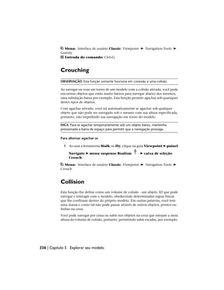 Menu: Interface de usuário Classic: Viewpoint ➤ Navigation Tools ➤
Gravity
Entrada do comando: Ctrl+G
Crouching
OBSERVAÇÃO Esta função somente funciona em conexão a uma colisão.
Ao navegar ou voar em torno de um modelo com a colisão ativada, você pode
encontrar objetos que estão muito baixos para navegar abaixo dos mesmos,
uma tubulação baixa por exemplo. Esta função permite agachar sob quaisquer
destes tipos de objetos.
Com agachar ativado, você irá automaticamente se agachar sob qualquer
objeto que não pode ser navegado sob o mesmo com sua altura especificada,
portanto, não impedindo sua navegação em torno do modelo.
DICA Para se agachar temporariamente sob um objeto baixo, mantenha
pressionada a barra de espaço para permitir que a navegação prossiga.
Para alternar agachar-se
1 Ao usar a ferramenta Walk ou Fly, clique na guia Viewpoint ➤ painel
Navigate ➤ menu suspenso Realism ➤ caixa de seleção
Crouch.
Menu: Interface de usuário Classic: Viewpoint ➤ Navigation Tools ➤
Crouch
Collision
Esta função lhe define como um volume de colisão - um objeto 3D que pode
navegar e interagir com o modelo, obedecendo determinadas regras físicas
que lhe confinam dentro do próprio modelo. Em outras palavras, você tem
uma massa e como tal não pode passar através de outros objetos, pontos ou
linhas na cena.
Você pode navegar por cima ou subir nos objetos na cena que estejam a meia
altura do volume de colisão, portanto, permitindo subir escadas, por exemplo.
336 | Capítulo 5 Explorar seu modelo
 
