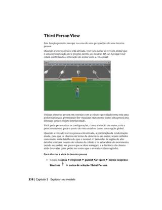Third PersonView
Esta função permite navegar na cena de uma perspectiva de uma terceira
pessoa.
Quando a terceira pessoa está ativada, você será capaz de ver um avatar que
é uma representação de si próprio dentro do modelo 3D. Ao navegar você
estará controlando a interação do avatar com a cena atual.
Utilizar a terceira pessoa em conexão com a colisão e gravidade torna esta uma
poderosa função, permitindo-lhe visualizar exatamente como uma pessoa iria
interagir com o projeto intencionado.
Você pode personalizar as configurações, como a seleção do avatar, cota e
posicionamento, para o ponto de vista atual ou como uma opção global.
Quando a vista de terceira pessoa está ativada, a priorização da renderização
muda, para que os objetos em torno da câmera ou do avatar, sejam exibidos
com muito mais detalhes do que o normal. O tamanho da região de alto
detalhe tem base no raio do volume de colisão e na velocidade do movimento
(sendo necessário ver para o que se deve navegar), e a distância da câmera
atrás do avatar (para poder ver como que o avatar está interagindo).
Para alternar a vista da terceira pessoa
1 Clique na guia Viewpoint ➤ painel Navigate ➤ menu suspenso
Realism ➤ caixa de seleção Third Person.
338 | Capítulo 5 Explorar seu modelo
 
