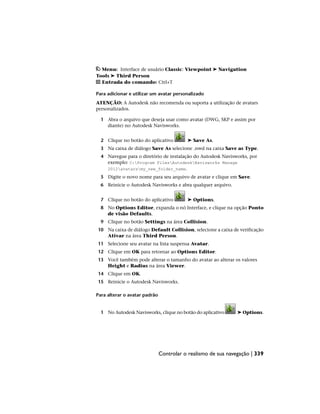Menu: Interface de usuário Classic: Viewpoint ➤ Navigation
Tools ➤ Third Person
Entrada do comando: Ctrl+T
Para adicionar e utilizar um avatar personalizado
ATENÇÃO: A Autodesk não recomenda ou suporta a utilização de avatars
personalizados.
1 Abra o arquivo que deseja usar como avatar (DWG, SKP e assim por
diante) no Autodesk Navisworks.
2 Clique no botão do aplicativo ➤ Save As.
3 Na caixa de diálogo Save As selecione .nwd na caixa Save as Type.
4 Navegue para o diretório de instalação do Autodesk Navisworks, por
exemplo: C:Program FilesAutodeskNavisworks Manage
2012avatarsmy_new_folder_name.
5 Digite o novo nome para seu arquivo de avatar e clique em Save.
6 Reinicie o Autodesk Navisworks e abra qualquer arquivo.
7 Clique no botão do aplicativo ➤ Options.
8 No Options Editor, expanda o nó Interface, e clique na opção Ponto
de visão Defaults.
9 Clique no botão Settings na área Collision.
10 Na caixa de diálogo Default Collision, selecione a caixa de verificação
Ativar na área Third Person.
11 Selecione seu avatar na lista suspensa Avatar.
12 Clique em OK para retornar ao Options Editor.
13 Você também pode alterar o tamanho do avatar ao alterar os valores
Height e Radius na área Viewer.
14 Clique em OK.
15 Reinicie o Autodesk Navisworks.
Para alterar o avatar padrão
1 No Autodesk Navisworks, clique no botão do aplicativo ➤ Options.
Controlar o realismo de sua navegação | 339
 