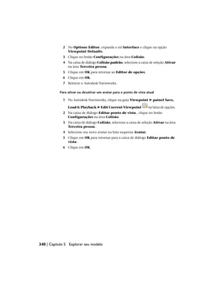 2 No Options Editor, expanda o nó Interface e clique na opção
Viewpoint Defaults.
3 Clique no botão Configurações na área Colisão.
4 Na caixa de diálogo Colisão padrão, selecione a caixa de seleção Ativar
na área Terceira pessoa.
5 Clique em OK para retornar ao Editor de opções.
6 Clique em OK.
7 Reinicie o Autodesk Navisworks.
Para ativar ou desativar um avatar para o ponto de vista atual
1 No Autodesk Navisworks, clique na guia Viewpoint ➤ painel Save,
Load & Playback ➤ Edit Current Viewpoint na faixa de opções.
2 Na caixa de diálogo Editar ponto de vista , clique no botão
Configurações na área Colisão.
3 Na caixa de diálogo Colisão, selecione a caixa de seleção Ativar na área
Terceira pessoa.
4 Selecione seu novo avatar na lista suspensa Avatar.
5 Clique em OK para retornar para a caixa de diálogo Editar ponto de
vista .
6 Clique em OK.
340 | Capítulo 5 Explorar seu modelo
 