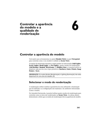 Controlar a aparência
do modelo e a
qualidade de
renderização
Controlar a aparência do modelo
Você pode usar as ferramentas no painel Render Style na guia Viewpoint
para controlar como o seu modelo é exibido na Scene View.
As opções de iluminação interativa a seguir podem ser selecionadas (Full Lights,
Scene Lights, Head Light, ou No Lights), quatro modos de renderização
(Full Render, Shaded, Wireframe, or Hidden Line) e é possível ativar ou
desativar cada um dos cinco tipos primitivos (Surfaces, Lines, Points, Snap
Points e Text).
OBSERVAÇÃO Os modos Render (Renderização) e Lighting (Iluminação) não estão
disponíveis em uma área de trabalho 2D.
Selecionar o modo de renderização
A renderização atribui sombras à geometria da cena utilizando a iluminação
que foi definida e as configurações dos materiais e do ambiente selecionadas
(como o fundo).
No Autodesk Navisworks, é possível utilizar quatro modos de renderização para
controlar como os itens são renderizados na Scene View. As esferas abaixo
demonstram o efeito que os modos de renderização têm na aparência do modelo.
6
341
 