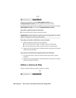 Qualquer link exibido no painel Subscription Center ou no
Communication Center pode ser marcado como um favorito.
Um link marcado como favorito é exibido como um ícone de estrela no painel
Subscription Center ou no painel Communication Center.
Para exibir o painel Favoritos do InfoCenter
■ Na caixa InfoCenter, clique no botão Favoritos.
OBSERVAÇÃO Os links exibidos no painel Favoritos são organizados nos mesmos
grupos ou categorias em que foram adicionados.
Para salvar um vínculo no InfoCenter como um favorito
1 Exiba um painel ao efetuar um dos seguintes:
■ Na caixa InfoCenter, clique no botão Centro de Assinaturas.
■ Na caixa InfoCenter, clique no botão Centro de comunicação.
2 Clique no ícone de estrela que é exibido próximo ao link que você deseja
salvar como um favorito.
Para remover um link favorito do painel Favoritos do InfoCenter
1 Na caixa InfoCenter, clique no botão Favoritos para exibir o painel
Favoritos.
2 Clique no ícone de estrela que é exibido próximo ao link que você deseja
remover do painel Favoritos.
Utilizar o sistema de Help
Clique no botão Ajuda para exibir os tópicos na Ajuda.
18 | Capítulo 1 Bem-vindo ao Autodesk Navisworks Manage 2012
 