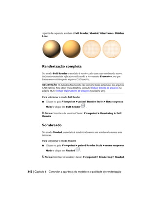 A partir da esquerda, a ordem é Full Render, Shaded, Wireframe e Hidden
Line.
Renderização completa
No modo Full Render o modelo é renderizado com um sombreado suave,
incluindo materiais aplicados utilizando a ferramenta Presenter, ou que
foram convertidos pelo arquivo CAD nativo.
OBSERVAÇÃO O Autodesk Navisworks não converte todas as texturas dos arquivos
CAD nativos. Para obter mais detalhes, consulte Utilizar leitores de arquivos na
página 182 e Utilizar exportadores de arquivos na página 205.
Para selecionar o modo Full Render
■ Clique na guia Viewpoint ➤ painel Render Style ➤ lista suspensa
Mode e clique em Full Render .
Menu: Interface de usuário Classic: Viewpoint ➤ Rendering ➤ Full
Render
Sombreado
No modo Shaded, o modelo é renderizado com um sombreado suave sem
texturas.
Para selecionar o modo Shaded
■ Clique na guia Viewpoint ➤ painel Render Style ➤ menu suspenso
Mode e clique em Shaded .
Menu: Interface de usuário Classic: Viewpoint ➤ Rendering ➤ Shaded
342 | Capítulo 6 Controlar a aparência do modelo e a qualidade de renderização
 