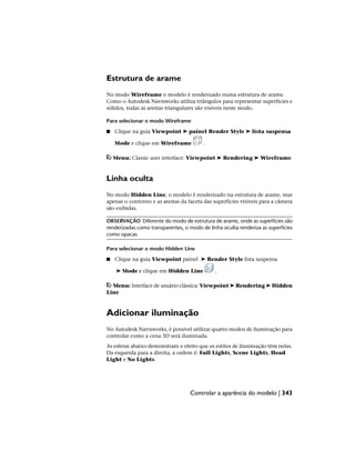 Estrutura de arame
No modo Wireframe o modelo é renderizado numa estrutura de arame.
Como o Autodesk Navisworks utiliza triângulos para representar superfícies e
sólidos, todas as arestas triangulares são visíveis neste modo.
Para selecionar o modo Wireframe
■ Clique na guia Viewpoint ➤ painel Render Style ➤ lista suspensa
Mode e clique em Wireframe .
Menu: Classic user interface: Viewpoint ➤ Rendering ➤ Wireframe
Linha oculta
No modo Hidden Line, o modelo é renderizado na estrutura de arame, mas
apenas o contorno e as arestas da faceta das superfícies visíveis para a câmera
são exibidas.
OBSERVAÇÃO Diferente do modo de estrutura de arame, onde as superfícies são
renderizadas como transparentes, o modo de linha oculta renderiza as superfícies
como opacas.
Para selecionar o modo Hidden Line
■ Clique na guia Viewpoint painel ➤ Render Style lista suspensa
➤ Mode e clique em Hidden Line .
Menu: Interface de usuário clássica: Viewpoint ➤ Rendering ➤ Hidden
Line
Adicionar iluminação
No Autodesk Navisworks, é possível utilizar quatro modos de iluminação para
controlar como a cena 3D será iluminada.
As esferas abaixo demonstram o efeito que os estilos de iluminação têm nelas.
Da esquerda para a direita, a ordem é: Full Lights, Scene Lights, Head
Light e No Lights.
Controlar a aparência do modelo | 343
 