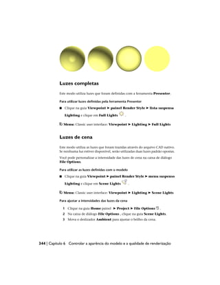 Luzes completas
Este modo utiliza luzes que foram definidas com a ferramenta Presenter.
Para utilizar luzes definidas pela ferramenta Presenter
■ Clique na guia Viewpoint ➤ painel Render Style ➤ lista suspensa
Lighting e clique em Full Lights .
Menu: Classic user interface: Viewpoint ➤ Lighting ➤ Full Lights
Luzes de cena
Este modo utiliza as luzes que foram trazidas através do arquivo CAD nativo.
Se nenhuma luz estiver disponível, serão utilizadas duas luzes padrão opostas.
Você pode personalizar a intensidade das luzes de cena na caixa de diálogo
File Options.
Para utilizar as luzes definidas com o modelo
■ Clique na guia Viewpoint ➤ painel Render Style ➤ menu suspenso
Lighting e clique em Scene Lights .
Menu: Classic user interface: Viewpoint ➤ Lighting ➤ Scene Lights
Para ajustar a intensidades das luzes da cena
1 Clique na guia Home painel ➤ Project ➤ File Options .
2 Na caixa de diálogo File Options , clique na guia Scene Lights.
3 Mova o deslizador Ambient para ajustar o brilho da cena.
344 | Capítulo 6 Controlar a aparência do modelo e a qualidade de renderização
 