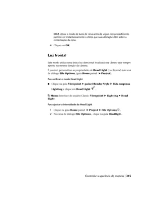 DICA Ativar o modo de luzes de cena antes de seguir este procedimento
permite ver instantaneamente o efeito que suas alterações têm sobre a
renderização da cena.
4 Clique em OK.
Luz frontal
Este modo utiliza uma única luz direcional localizada na câmera que sempre
aponta na mesma direção da câmera.
É possível personalizar as propriedades de Head Light (Luz frontal) na caixa
de diálogo File Options, (guia Home painel ➤ Project).
Para utilizar o modo Head Light
■ Clique na guia Viewpoint ➤ painel Render Style ➤ lista suspensa
Lighting e clique em Head Light .
Menu: Interface de usuário Classic: Viewpoint ➤ Lighting ➤ Head
Light
Para ajustar a intensidade da Head Light
1 Clique na guia Home painel ➤ Project ➤ File Options .
2 Na caixa de diálogo File Options , clique na guia Headlight.
Controlar a aparência do modelo | 345
 