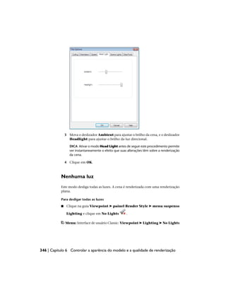 3 Mova o deslizador Ambient para ajustar o brilho da cena, e o deslizador
Headlight para ajustar o brilho da luz direcional.
DICA Ativar o modo Head Light antes de seguir este procedimento permite
ver instantaneamente o efeito que suas alterações têm sobre a renderização
da cena.
4 Clique em OK.
Nenhuma luz
Este modo desliga todas as luzes. A cena é renderizada com uma renderização
plana.
Para desligar todas as luzes
■ Clique na guia Viewpoint ➤ painel Render Style ➤ menu suspenso
Lighting e clique em No Lights .
Menu: Interface de usuário Classic: Viewpoint ➤ Lighting ➤ No Lights
346 | Capítulo 6 Controlar a aparência do modelo e a qualidade de renderização
 