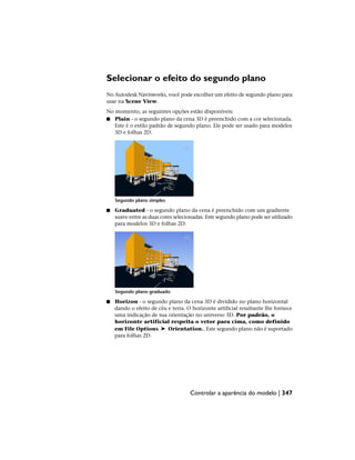 Selecionar o efeito do segundo plano
No Autodesk Navisworks, você pode escolher um efeito de segundo plano para
usar na Scene View.
No momento, as seguintes opções estão disponíveis:
■ Plain - o segundo plano da cena 3D é preenchido com a cor selecionada.
Este é o estilo padrão de segundo plano. Ele pode ser usado para modelos
3D e folhas 2D.
Segundo plano simples
■ Graduated - o segundo plano da cena é preenchido com um gradiente
suave entre as duas cores selecionadas. Este segundo plano pode ser utilizado
para modelos 3D e folhas 2D.
Segundo plano graduado
■ Horizon - o segundo plano da cena 3D é dividido no plano horizontal
dando o efeito de céu e terra. O horizonte artificial resultante lhe fornece
uma indicação de sua orientação no universo 3D. Por padrão, o
horizonte artificial respeita o vetor para cima, como definido
em File Options ➤ Orientation.. Este segundo plano não é suportado
para folhas 2D.
Controlar a aparência do modelo | 347
 