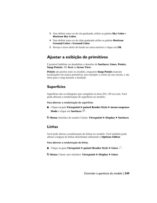 3 Para definir uma cor de céu graduada, utilize as paletas Sky Color e
Horizon Sky Color.
4 Para definir uma cor de chão graduada utilize as paletas Horizon
Ground Color e Ground Color.
5 Reveja o novo efeito de fundo na caixa anterior e clique em OK.
Ajustar a exibição de primitivos
É possível habilitar ou desabilitar o desenho de Surfaces, Lines, Points,
Snap Pointse 3D Text na Scene View.
Points são pontos reais no modelo, enquanto Snap Points marcam
localizações em outros primitivos, por exemplo o centro de um círculo, e são
úteis para o snap durante a medição.
Superfícies
Superfícies são os triângulos que compõem os itens 2D e 3D na cena. Você
pode alternar a renderização de superfícies no modelo.
Para alternar a renderização de superfícies
■ Clique na guia Viewpoint ➤ painel Render Style ➤ menu suspenso
Mode e clique em Surfaces .
Menu: Interface de usuário Classic: Viewpoint ➤ Display ➤ Surfaces
Linhas
Você pode alterar a renderização de linhas no modelo. Você também pode
alterar a largura de linhas desenhadas utilizando o Options Editor.
Para alternar a renderização de linhas
■ Clique na guia Viewpoint ➤ painel Render Style ➤ Lines .
Menu: Classic user interface: Viewpoint ➤ Display ➤ Lines
Controlar a aparência do modelo | 349
 