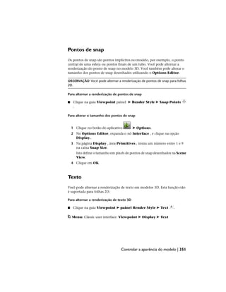 Pontos de snap
Os pontos de snap são pontos implícitos no modelo, por exemplo, o ponto
central de uma esfera ou pontos finais de um tubo. Você pode alternar a
renderização do ponto de snap no modelo 3D. Você também pode alterar o
tamanho dos pontos de snap desenhados utilizando o Options Editor.
OBSERVAÇÃO Você pode alternar a renderização de pontos de snap para folhas
2D.
Para alternar a renderização de pontos de snap
■ Clique na guia Viewpoint painel ➤ Render Style ➤ Snap Points
.
Para alterar o tamanho dos pontos de snap
1 Clique no botão do aplicativo ➤ Options.
2 No Options Editor, expanda o nó Interface , e clique na opção
Display..
3 Na página Display , área Primitives , insira um número entre 1 e 9
na caixa Snap Size.
Isto define o tamanho em pixels de pontos de snap desenhados na Scene
View.
4 Clique em OK.
Texto
Você pode alternar a renderização de texto em modelos 3D. Esta função não
é suportada para folhas 2D.
Para alternar a renderização de texto 3D
■ Clique na guia Viewpoint ➤ painel Render Style ➤ Text .
Menu: Classic user interface: Viewpoint ➤ Display ➤ Text
Controlar a aparência do modelo | 351
 