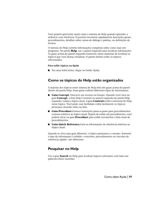Você poderá aproveitar muito mais o sistema de Help quando aprender a
utilizá-lo com eficiência. É possível encontrar rapidamente descrições gerais,
procedimentos, detalhes sobre caixas de diálogo e paletas, ou definições de
termos.
O sistema de Help contém informações completas sobre como usar este
programa. Na janela Help, use o painel esquerdo para localizar informações.
As guias acima do painel esquerdo fornecem várias maneiras de localizar os
tópicos que você deseja visualizar. O painel direito exibe os tópicos
selecionados.
Para exibir tópicos na Ajuda
■ Na caixa InfoCenter, clique no botão Ajuda.
Como os tópicos do Help estão organizados
A maioria dos tópicos neste sistema de Help têm três guias acima do painel
direito da janela Help. Essas guias exibem diferentes tipos de informações.
■ Guia Concept. Descreve um recurso ou função. Quando você clica na
guia Concept, a lista Help Contents no painel esquerdo da janela Help
expande e realça o tópico atual. A guia Contents exibe a estrutura do Help
nesse tópico. Você pode com facilidade exibir facilmente os tópicos
próximos clicando neles na lista.
■ Guia Procedure.Fornece instruções passo-a-passo para procedimentos
comuns relativos ao tópico atual. Depois de exibir um procedimento, você
poderá clicar na guia Procedure para exibir novamente a lista atual de
procedimentos.
■ Guia Quick Reference.Lista as informações de referência relativas ao
tópico atual:
Quando se clica uma guia diferente, o tópico permanece o mesmo. Somente
o tipo da informação é exibido—conceitos, procedimentos ou vínculos de
referência rápida—são diferentes.
Pesquisar no Help
Use a guia Search do Help para localizar tópicos relevantes com base nas
palavras-chave inseridas.
Como obter Ajuda | 19
 