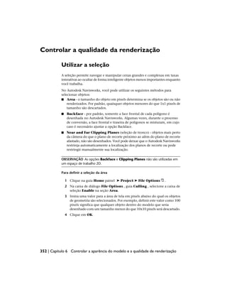 Controlar a qualidade da renderização
Utilizar a seleção
A seleção permite navegar e manipular cenas grandes e complexas em taxas
interativas ao ocultar de forma inteligente objetos menos importantes enquanto
você trabalha.
No Autodesk Navisworks, você pode utilizar os seguintes métodos para
selecionar objetos:
■ Area - o tamanho do objeto em pixels determina se os objetos são ou não
renderizados. Por padrão, quaisquer objetos menores do que 1x1 pixels de
tamanho são descartados.
■ Backface - por padrão, somente a face frontal de cada polígono é
desenhada no Autodesk Navisworks. Algumas vezes, durante o processo
de conversão, a face frontal e traseira de polígonos se misturam, em cujo
caso é necessário ajustar a opção Backface.
■ Near and Far Clipping Planes (seleção de tronco) - objetos mais perto
da câmera do que o plano de recorte próximo ao além do plano de recorte
afastado, não são desenhados. Você pode deixar que o Autodesk Navisworks
restrinja automaticamente a localização dos planos de recorte ou pode
restringir manualmente sua localização.
OBSERVAÇÃO As opções Backface e Clipping Planes não são utilizadas em
um espaço de trabalho 2D.
Para definir a seleção da área
1 Clique na guia Home painel ➤ Project ➤ File Options .
2 Na caixa de diálogo File Options , guia Culling , selecione a caixa de
seleção Enable na seção Area.
3 Insira uma valor para a área de tela em pixels abaixo do qual os objetos
de geometria são selecionados. Por exemplo, definir este valor como 100
pixels significa que qualquer objeto dentro do modelo que seria
desenhado com um tamanho menor do que 10x10 pixels será descartado.
4 Clique em OK.
352 | Capítulo 6 Controlar a aparência do modelo e a qualidade de renderização
 