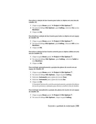 Para ativar a seleção da face traseira para todos os objetos em uma área de
trabalho 3D
1 Clique na guia Home painel ➤ Project ➤ File Options .
2 Na caixa de diálogo File Options , guia Culling , selecione On na área
Backface.
3 Clique em OK.
Para desativar a seleção da face traseira para todos os objetos em um espaço
de trabalho 3D
1 Clique na guia Home painel ➤ Project ➤ File Options .
2 Na caixa de diálogo File Options , guia Culling , selecione Off na área
Backface.
3 Clique em OK.
Para ativar a seleção da face traseira somente para os objetos sólidos em uma
área de trabalho 3D
1 Clique na guia Home painel ➤ Project ➤ File Options .
2 Na caixa de diálogo File Options , guia Culling , selecione Solid na
área Backface.
3 Clique em OK.
Para restringir automaticamente a posição dos planos de recorte em um
espaço de trabalho 3D
1 Clique na guia Home painel ➤ Project ➤ File Options .
2 Na caixa de diálogo File Options , clique na guia Culling.
3 Selecione Automatic para o plano de recorte Near.
4 Selecione Automatic para o plano de recorte Far.
5 Clique em OK.
O Autodesk Navisworks controla automaticamente a posição dos planos
de recorte próximos e afastados para oferecer a melhor vista do modelo.
Para restringir manualmente a posição dos planos de recorte em um espaço
de trabalho 3D
1 Clique na guia Home painel ➤ Project ➤ File Options .
2 Na caixa de diálogo File Options , clique na guia Culling.
Controlar a qualidade da renderização | 353
 