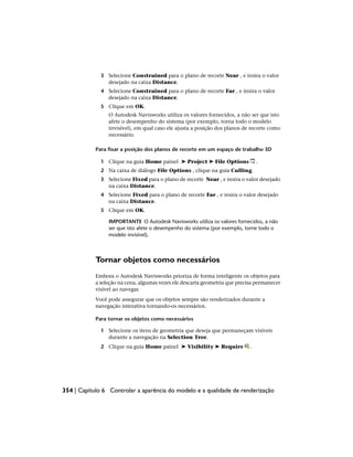 3 Selecione Constrained para o plano de recorte Near , e insira o valor
desejado na caixa Distance.
4 Selecione Constrained para o plano de recorte Far , e insira o valor
desejado na caixa Distance.
5 Clique em OK.
O Autodesk Navisworks utiliza os valores fornecidos, a não ser que isto
afete o desempenho do sistema (por exemplo, torna todo o modelo
invisível), em qual caso ele ajusta a posição dos planos de recorte como
necessário.
Para fixar a posição dos planos de recorte em um espaço de trabalho 3D
1 Clique na guia Home painel ➤ Project ➤ File Options .
2 Na caixa de diálogo File Options , clique na guia Culling.
3 Selecione Fixed para o plano de recorte Near , e insira o valor desejado
na caixa Distance.
4 Selecione Fixed para o plano de recorte Far , e insira o valor desejado
na caixa Distance.
5 Clique em OK.
IMPORTANTE O Autodesk Navisworks utiliza os valores fornecidos, a não
ser que isto afete o desempenho do sistema (por exemplo, torne todo o
modelo invisível).
Tornar objetos como necessários
Embora o Autodesk Navisworks prioriza de forma inteligente os objetos para
a seleção na cena, algumas vezes ele descarta geometria que precisa permanecer
visível ao navegar.
Você pode assegurar que os objetos sempre são renderizados durante a
navegação interativa tornando-os necessários.
Para tornar os objetos como necessários
1 Selecione os itens de geometria que deseja que permaneçam visíveis
durante a navegação na Selection Tree.
2 Clique na guia Home painel ➤ Visibility ➤ Require .
354 | Capítulo 6 Controlar a aparência do modelo e a qualidade de renderização
 