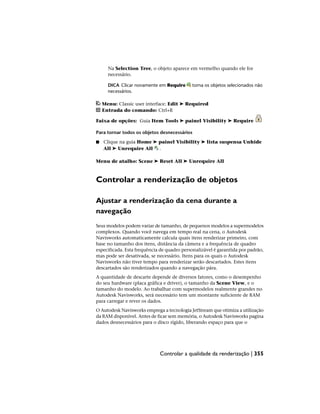Na Selection Tree, o objeto aparece em vermelho quando ele for
necessário.
DICA Clicar novamente em Require torna os objetos selecionados não
necessários.
Menu: Classic user interface: Edit ➤ Required
Entrada do comando: Ctrl+R
Faixa de opções: Guia Item Tools ➤ painel Visibility ➤ Require
Para tornar todos os objetos desnecessários
■ Clique na guia Home ➤ painel Visibility ➤ lista suspensa Unhide
All ➤ Unrequire All .
Menu de atalho: Scene ➤ Reset All ➤ Unrequire All
Controlar a renderização de objetos
Ajustar a renderização da cena durante a
navegação
Seus modelos podem variar de tamanho, de pequenos modelos a supermodelos
complexos. Quando você navega em tempo real na cena, o Autodesk
Navisworks automaticamente calcula quais itens renderizar primeiro, com
base no tamanho dos itens, distância da câmera e a frequência de quadro
especificada. Esta frequência de quadro personalizável é garantida por padrão,
mas pode ser desativada, se necessário. Itens para os quais o Autodesk
Navisworks não tiver tempo para renderizar serão descartados. Estes itens
descartados são renderizados quando a navegação pára.
A quantidade de descarte depende de diversos fatores, como o desempenho
do seu hardware (placa gráfica e driver), o tamanho da Scene View, e o
tamanho do modelo. Ao trabalhar com supermodelos realmente grandes no
Autodesk Navisworks, será necessário tem um montante suficiente de RAM
para carregar e rever os dados.
O Autodesk Navisworks emprega a tecnologia JetStream que otimiza a utilização
da RAM disponível. Antes de ficar sem memória, o Autodesk Navisworks pagina
dados desnecessários para o disco rígido, liberando espaço para que o
Controlar a qualidade da renderização | 355
 