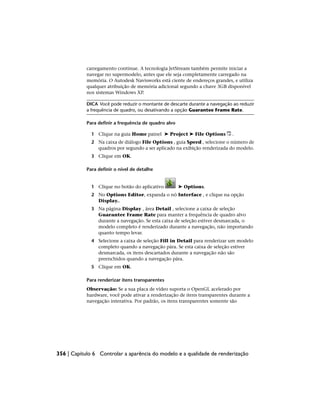 carregamento continue. A tecnologia JetStream também permite iniciar a
navegar no supermodelo, antes que ele seja completamente carregado na
memória. O Autodesk Navisworks está ciente de endereços grandes, e utiliza
qualquer atribuição de memória adicional segundo a chave 3GB disponível
nos sistemas Windows XP.
DICA Você pode reduzir o montante de descarte durante a navegação ao reduzir
a frequência de quadro, ou desativando a opção Guarantee Frame Rate.
Para definir a frequência de quadro alvo
1 Clique na guia Home painel ➤ Project ➤ File Options .
2 Na caixa de diálogo File Options , guia Speed , selecione o número de
quadros por segundo a ser aplicado na exibição renderizada do modelo.
3 Clique em OK.
Para definir o nível de detalhe
1 Clique no botão do aplicativo ➤ Options.
2 No Options Editor, expanda o nó Interface , e clique na opção
Display..
3 Na página Display , área Detail , selecione a caixa de seleção
Guarantee Frame Rate para manter a frequência de quadro alvo
durante a navegação. Se esta caixa de seleção estiver desmarcada, o
modelo completo é renderizado durante a navegação, não importando
quanto tempo levar.
4 Selecione a caixa de seleção Fill in Detail para renderizar um modelo
completo quando a navegação pára. Se esta caixa de seleção estiver
desmarcada, os itens descartados durante a navegação não são
preenchidos quando a navegação pára.
5 Clique em OK.
Para renderizar itens transparentes
Observação: Se a sua placa de vídeo suporta o OpenGL acelerado por
hardware, você pode ativar a renderização de itens transparentes durante a
navegação interativa. Por padrão, os itens transparentes somente são
356 | Capítulo 6 Controlar a aparência do modelo e a qualidade de renderização
 