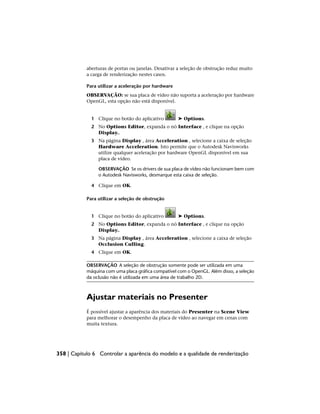 aberturas de portas ou janelas. Desativar a seleção de obstrução reduz muito
a carga de renderização nestes casos.
Para utilizar a aceleração por hardware
OBSERVAÇÃO: se sua placa de vídeo não suporta a aceleração por hardware
OpenGL, esta opção não está disponível.
1 Clique no botão do aplicativo ➤ Options.
2 No Options Editor, expanda o nó Interface , e clique na opção
Display..
3 Na página Display , área Acceleration , selecione a caixa de seleção
Hardware Acceleration. Isto permite que o Autodesk Navisworks
utilize qualquer aceleração por hardware OpenGL disponível em sua
placa de vídeo.
OBSERVAÇÃO Se os drivers de sua placa de vídeo não funcionam bem com
o Autodesk Navisworks, desmarque esta caixa de seleção.
4 Clique em OK.
Para utilizar a seleção de obstrução
1 Clique no botão do aplicativo ➤ Options.
2 No Options Editor, expanda o nó Interface , e clique na opção
Display..
3 Na página Display , área Acceleration , selecione a caixa de seleção
Occlusion Culling.
4 Clique em OK.
OBSERVAÇÃO A seleção de obstrução somente pode ser utilizada em uma
máquina com uma placa gráfica compatível com o OpenGL. Além disso, a seleção
da oclusão não é utilizada em uma área de trabalho 2D.
Ajustar materiais no Presenter
É possível ajustar a aparência dos materiais do Presenter na Scene View
para melhorar o desempenho da placa de vídeo ao navegar em cenas com
muita textura.
358 | Capítulo 6 Controlar a aparência do modelo e a qualidade de renderização
 