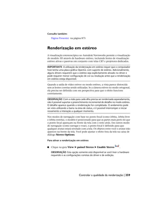 Consulte também:
Página Presenter na página 875
Renderização em estéreo
A visualização estereoscópica no Autodesk Navisworks permite a visualização
do modelo 3D através de hardware estéreo, incluindo lentes de visualização
estéreo ativas e passivas em conjunto com telas CRT e projetores dedicados.
IMPORTANTE A utilização da renderização em estéreo requer que o computador
host tenha uma placa gráfica OpenGL com suporte de estéreo. Adicionalmente,
alguns drivers requerem que o estéreo seja explicitamente ativado no driver e
pode requerer menor configuração de cor ou resolução antes que a renderização
em estéreo esteja disponível.
Quando a saída de vídeo estiver no modo estéreo, a vista parece distorcida
sem as lentes corretas sendo utilizadas. Se a câmera estiver no modo ortogonal,
ela precisa ser definida com em perspectiva para que o efeito funcione
corretamente.
OBSERVAÇÃO Com a visão para cada olho precisa ser renderizada separadamente,
não é possível suportar o preenchimento incremental de detalhe no modo estéreo.
O detalhe aparece quando a renderização for completada. O andamento pode
ser visto utilizando a barra na área de status, e é possível interromper e iniciar
novamente a interação a qualquer momento.
Nos modos de navegação com base no ponto focal (como órbita, órbita livre
e órbita restrita), o modelo é posicionado para que as partes mais perto do que
o ponto focal apareçam na frente da tela com o resto atrás. Em outros modo
de navegação (como navegar e voar), o ponto focal é definido para que
qualquer avatar estará nivelado com a tela. Os objetos entre você o avatar irão
aparecer na frente da tela. Você pode ajustar o efeito fora da tela na caixa de
diálogo Stereo Options.
Para ativar a renderização em estéreo
■ Clique na guia View ➤ painel Stereo ➤ Enable Stereo .
OBSERVAÇÃO Esta opção somente está disponível se você tiver o hardware
requerido e as configurações corretas do driver e de exibição.
Controlar a qualidade da renderização | 359
 