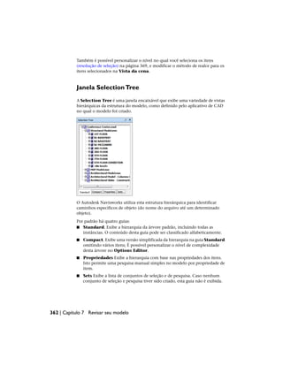 Também é possível personalizar o nível no qual você seleciona os itens
(resolução de seleção) na página 369, e modificar o método de realce para os
itens selecionados na Vista da cena.
Janela SelectionTree
A Selection Tree é uma janela encaixável que exibe uma variedade de vistas
hierárquicas da estrutura do modelo, como definido pelo aplicativo de CAD
no qual o modelo foi criado.
O Autodesk Navisworks utiliza esta estrutura hierárquica para identificar
caminhos específicos de objeto (do nome do arquivo até um determinado
objeto).
Por padrão há quatro guias:
■ Standard. Exibe a hierarquia da árvore padrão, incluindo todas as
instâncias. O conteúdo desta guia pode ser classificado alfabeticamente.
■ Compact. Exibe uma versão simplificada da hierarquia na guia Standard
omitindo vários itens; É possível personalizar o nível de complexidade
desta árvore no Options Editor.
■ Propriedades Exibe a hierarquia com base nas propriedades dos itens.
Isto permite uma pesquisa manual simples no modelo por propriedade de
item.
■ Sets Exibe a lista de conjuntos de seleção e de pesquisa. Caso nenhum
conjunto de seleção e pesquisa tiver sido criado, esta guia não é exibida.
362 | Capítulo 7 Revisar seu modelo
 