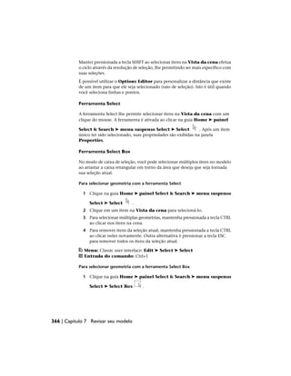 Manter pressionada a tecla SHIFT ao selecionar itens na Vista da cena efetua
o ciclo através da resolução de seleção, lhe permitindo ser mais específico com
suas seleções.
É possível utilizar o Options Editor para personalizar a distância que existe
de um item para que ele seja selecionado (raio de seleção). Isto é útil quando
você seleciona linhas e pontos.
Ferramenta Select
A ferramenta Select lhe permite selecionar itens na Vista da cena com um
clique do mouse. A ferramenta é ativada ao clicar na guia Home ➤ painel
Select & Search ➤ menu suspenso Select ➤ Select . Após um item
único ter sido selecionado, suas propriedades são exibidas na janela
Properties.
Ferramenta Select Box
No modo de caixa de seleção, você pode selecionar múltiplos itens no modelo
ao arrastar a caixa retangular em torno da área que deseja que seja tornada
sua seleção atual.
Para selecionar geometria com a ferramenta Select
1 Clique na guia Home ➤ painel Select & Search ➤ menu suspenso
Select ➤ Select .
2 Clique em um item na Vista da cena para selecioná-lo.
3 Para selecionar múltiplas geometrias, mantenha pressionada a tecla CTRL
ao clicar nos itens na cena.
4 Para remover itens da seleção atual, mantenha pressionada a tecla CTRL
ao clicar neles novamente. Outra alternativa é pressionar a tecla ESC
para remover todos os itens da seleção atual.
Menu: Classic user interface: Edit ➤ Select ➤ Select
Entrada do comando: Ctrl+1
Para selecionar geometria com a ferramenta Select Box
1 Clique na guia Home ➤ painel Select & Search ➤ menu suspenso
Select ➤ Select Box .
366 | Capítulo 7 Revisar seu modelo
 