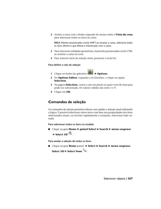 2 Arraste a caixa com o botão esquerdo do mouse sobre a Vista da cena
para selecionar todos os itens na caixa.
DICA Manter pressionada a tecla SHIFT ao arrastar a caixa, seleciona todos
os itens dentro e que efetua a intersecção com a caixa.
3 Para selecionar múltiplas geometrias, mantenha pressionada a tecla CTRL
ao arrastar a caixa na cena.
4 Para remover itens da seleção atual, pressione a tecla Esc.
Para definir o raio de seleção
1 Clique no botão do aplicativo ➤ Options.
2 No Options Editor, expanda o nó Interface, e clique na opção
Selection.
3 Na página Selection , insira o raio em pixels no qual o tem de estar para
poder ser selecionado. Os valores válidos são entre 1 e 9.
4 Clique em OK.
Comandos de seleção
Os comandos de seleção permitem alterar com rapidez a seleção atual utilizando
a lógica. É possível selecionar vários itens com base nas propriedades dos itens
selecionados atuais, ou inverter rapidamente o conjunto, selecionar tudo ou
nada.
Para selecionar todos os itens no modelo
■ Clique na guia Home ➤ painel Select & Search ➤ menu suspenso
➤ Select All .
Para anular a seleção de todos os itens
■ Clique na guia Home painel ➤ Select & Search ➤ menu suspenso
Select All ➤ Select None .
Selecionar objetos | 367
 