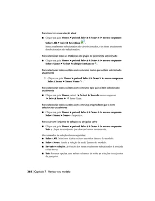 Para inverter a sua seleção atual
■ Clique na guia Home ➤ painel Select & Search ➤ menu suspenso
Select All ➤ Invert Selection .
Itens atualmente selecionados são deselecionados, e os itens atualmente
deselecionados são selecionados.
Para selecionar todas as instâncias do grupo de geometria selecionado
■ Clique na guia Home ➤ painel Select & Search ➤ menu suspenso
Select Same ➤ Select Multiple Instances .
Para selecionar todos os itens com o mesmo nome que o item selecionado
atualmente
1 Clique na guia Home ➤ painel Select & Search ➤ menu suspenso
Select Same ➤ Same Name .
Para selecionar todos os itens com o mesmo tipo que o item selecionado
atualmente
■ Clique na guia Home painel ➤ Select & Search menu suspenso
➤ Select Same ➤ Same Type.
Para selecionar todos os itens com a mesma propriedade que o item
selecionado atualmente
■ Clique na guia Home ➤ painel Select & Search ➤ menu suspenso
Select Same ➤ Same <Property>.
Para usar um conjunto de seleção ou pesquisa salvo
■ Clique na guia Home ➤ painel Select & Search ➤ menu suspenso
Sets e clique no conjunto que deseja chamar novamente.
Os comandos de seleção são os seguintes:
■ Select All. Seleciona todos os itens contidos dentro do modelo.
■ Select None. Anula a seleção de tudo dentro do modelo.
■ Inverter seleção. A seleção dos itens atualmente selecionados é anulada
e vice versa.
■ Sets Fornece opções para salvar e chamar de volta as seleções e conjuntos
de pesquisa.
368 | Capítulo 7 Revisar seu modelo
 