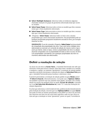 ■ Select Multiple Instances. Seleciona todas as instâncias (algumas
chamadas inserções do grupo da geometria selecionada atual que ocorre
no modelo.
■ Select Same Name. Seleciona todos os itens no modelo que têm o mesmo
nome que o item atualmente selecionado.
■ Select Same Type. Seleciona todos os itens no modelo que têm o mesmo
tipo que o item atualmente selecionado.
■ <Property>. Select Same. Seleciona todos os itens com a mesma
propriedade que o item selecionado atualmente. Esta propriedade pode ser
qualquer propriedade pesquisável atualmente anexada ao item, por exemplo
material ou link.
OBSERVAÇÃO O uso do comando <Property> Select Same funciona através
da comparação das propriedades dos itens. Caso você tenha múltiplos itens
selecionados ao executar um comando de seleção do mesmo nome e tipo e
assim por diante, todos os tipos, nomes e propriedades dos itens na seleção
atual são comparados com as propriedades de todos os itens na cena. Os itens
com propriedades coincidentes com quaisquer propriedades dos itens no
momento selecionados são selecionados.
Definir a resolução de seleção
Ao clicar em um item na Scene View, o Autodesk Navisworks não sabe que
nível tem o item para iniciar a seleção. Quer dizer todo o modelo ou a camada,
a instância, o grupo, ou somente a geometria? A resolução de seleção padrão
especifica um ponto inicial para o caminho do objeto na Selection Tree para
que o Autodesk Navisworks possa localizar e selecionar o item.
É possível personalizar a resolução da seleção padrão na guia Home painel
➤ Select & Search. Alternativamente, você pode usar o Options Editor.
Ou também é possível usar um caminho mais rápido, clicando com o botão
direito do mouse em qualquer item na opção Árvore de seleção e clicando
no X em Set Selection Resolution to, onde "X" é uma das resoluções de
seleção disponível.
Se achar que selecionou o nível errado do item, poderá circular interativamente
pela resolução da seleção, sem tem que ir ao Options Editor ou à guia Início.
Isso pode ser feito ao manter pressionada a tecla SHIFT ao clicar em um item.
Isto seleciona um item em um nível mais específico cada vez que clicar no
item até que a resolução se torne "geometria", ponto no qual, é revertida de
Selecionar objetos | 369
 