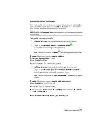Ocultar objetos não selecionados
Você pode ocultar todos os itens com exceção dos atualmente selecionados,
para que eles não sejam desenhados na Vista da cena. Isso é útil quando
você somente deseja ver partes específicas do modelo.
OBSERVAÇÃO Na Selection Tree, os itens aparecem em cinza quando marcados
como ocultos.
Para ocultar objetos selecionados
1 Na Vista da cena, selecione todos os itens que deseja ocultar.
2 Clique na guia Home ➤ painel Visibility ➤ Hide .
Os objetos selecionados agora estão invisíveis.
DICA Clicando novamente em Hide são exibidos os objetos invisíveis.
Menu: Classic user interface: Edit ➤ Hidden
Entrada do comando: CTRL+H
Menu de atalho: Hide
Para tornar objetos não selecionados ocultos
1 Na Vista da cena, selecione todos os itens que deseja revisar.
2 Clique na guia Home ➤ painel Visibility ➤ Hide Unselected .
Somente a geometria selecionada permanece visível.
DICA Clicando novamente em Hide Unselected são exibidos os objetos
invisíveis.
Menu: Classic user interface: Edit ➤ Hide Unselected
Menu de atalho: Hide Unselected
Para revelar todos os objetos ocultos
■ Clique na guia Home painel ➤ Visibility menu suspenso ➤ Unhide
All ➤ Unhide All .
Menu de atalho: Scene ➤ Reset All ➤ Unhide All
Selecionar objetos | 373
 