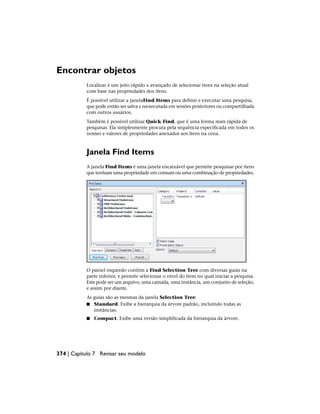 Encontrar objetos
Localizar é um jeito rápido e avançado de selecionar itens na seleção atual
com base nas propriedades dos itens.
É possível utilizar a janelaFind Items para definir e executar uma pesquisa,
que pode então ser salva e reexecutada em sessões posteriores ou compartilhada
com outros usuários.
Também é possível utilizar Quick Find, que é uma forma mais rápida de
pesquisar. Ela simplesmente procura pela sequência especificada em todos os
nomes e valores de propriedades anexados aos itens na cena.
Janela Find Items
A janela Find Items é uma janela encaixável que permite pesquisar por itens
que tenham uma propriedade em comum ou uma combinação de propriedades.
O painel esquerdo contém a Find Selection Tree com diversas guias na
parte inferior, e permite selecionar o nível do item no qual iniciar a pesquisa.
Este pode ser um arquivo, uma camada, uma instância, um conjunto de seleção,
e assim por diante.
As guias são as mesmas da janela Selection Tree:
■ Standard. Exibe a hierarquia da árvore padrão, incluindo todas as
instâncias.
■ Compact. Exibe uma versão simplificada da hierarquia da árvore.
374 | Capítulo 7 Revisar seu modelo
 