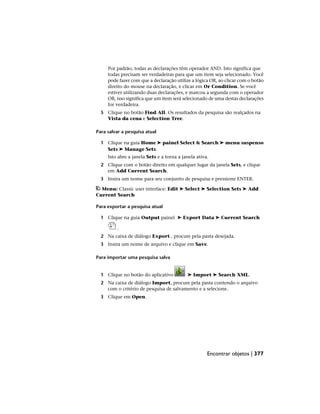 Por padrão, todas as declarações têm operador AND. Isto significa que
todas precisam ser verdadeiras para que um item seja selecionado. Você
pode fazer com que a declaração utilize a lógica OR, ao clicar com o botão
direito do mouse na declaração, e clicar em Or Condition. Se você
estiver utilizando duas declarações, e marcou a segunda com o operador
OR, isso significa que um item será selecionado de uma destas declarações
for verdadeira.
5 Clique no botão Find All. Os resultados da pesquisa são realçados na
Vista da cena e Selection Tree.
Para salvar a pesquisa atual
1 Clique na guia Home ➤ painel Select & Search ➤ menu suspenso
Sets ➤ Manage Sets.
Isto abre a janela Sets e a torna a janela ativa.
2 Clique com o botão direito em qualquer lugar da janela Sets, e clique
em Add Current Search.
3 Insira um nome para seu conjunto de pesquisa e pressione ENTER.
Menu: Classic user interface: Edit ➤ Select ➤ Selection Sets ➤ Add
Current Search
Para exportar a pesquisa atual
1 Clique na guia Output painel ➤ Export Data ➤ Current Search
.
2 Na caixa de diálogo Export , procure pela pasta desejada.
3 Insira um nome de arquivo e clique em Save.
Para importar uma pesquisa salva
1 Clique no botão do aplicativo ➤ Import ➤ Search XML.
2 Na caixa de diálogo Import, procure pela pasta contendo o arquivo
com o critério de pesquisa de salvamento e a selecione.
3 Clique em Open.
Encontrar objetos | 377
 