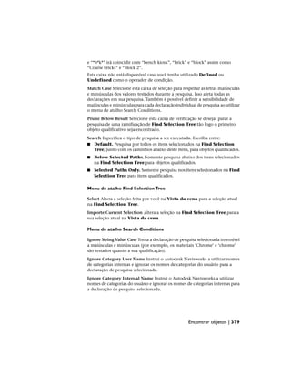 e “*b*k*” irá coincidir com “bench kiosk”, “brick” e “block” assim como
“Coarse bricks” e “block 2”.
Esta caixa não está disponível caso você tenha utilizado Defined ou
Undefined como o operador de condição.
Match Case Selecione esta caixa de seleção para respeitar as letras maiúsculas
e minúsculas dos valores testados durante a pesquisa. Isso afeta todas as
declarações em sua pesquisa. Também é possível definir a sensibilidade de
maiúsculas e minúsculas para cada declaração individual de pesquisa ao utilizar
o menu de atalho Search Conditions.
Prune Below Result Selecione esta caixa de verificação se desejar parar a
pesquisa de uma ramificação de Find Selection Tree tão logo o primeiro
objeto qualificativo seja encontrado.
Search Especifica o tipo de pesquisa a ser executada. Escolha entre:
■ Default. Pesquisa por todos os itens selecionados na Find Selection
Tree, junto com os caminhos abaixo deste itens, para objetos qualificados.
■ Below Selected Paths. Somente pesquisa abaixo dos itens selecionados
na Find Selection Tree para objetos qualificados.
■ Selected Paths Only. Somente pesquisa nos itens selecionados na Find
Selection Tree para itens qualificados.
Menu de atalho Find SelectionTree
Select Altera a seleção feita por você na Vista da cena para a seleção atual
na Find Selection Tree.
Importe Current Selection Altera a seleção na Find Selection Tree para a
sua seleção atual na Vista da cena.
Menu de atalho Search Conditions
Ignore String Value Case Torna a declaração de pesquisa selecionada insensível
a maiúsculas e minúsculas (por exemplo, os materiais ‘Chrome’ e ‘chrome’
são testados quanto a sua qualificação).
Ignore Category User Name Instrui o Autodesk Navisworks a utilizar nomes
de categorias internas e ignorar os nomes de categorias do usuário para a
declaração de pesquisa selecionada.
Ignore Category Internal Name Instrui o Autodesk Navisworks a utilizar
nomes de categorias do usuário e ignorar os nomes de categorias internas para
a declaração de pesquisa selecionada.
Encontrar objetos | 379
 