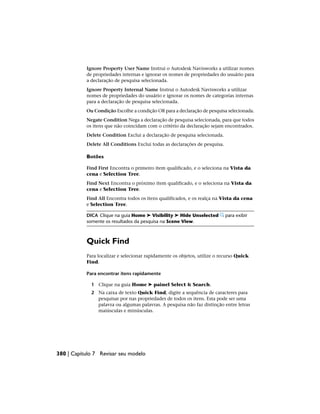 Ignore Property User Name Instrui o Autodesk Navisworks a utilizar nomes
de propriedades internas e ignorar os nomes de propriedades do usuário para
a declaração de pesquisa selecionada.
Ignore Property Internal Name Instrui o Autodesk Navisworks a utilizar
nomes de propriedades do usuário e ignorar os nomes de categorias internas
para a declaração de pesquisa selecionada.
Ou Condição Escolhe a condição OR para a declaração de pesquisa selecionada.
Negate Condition Nega a declaração de pesquisa selecionada, para que todos
os itens que não coincidam com o critério da declaração sejam encontrados.
Delete Condition Exclui a declaração de pesquisa selecionada.
Delete All Conditions Exclui todas as declarações de pesquisa.
Botões
Find First Encontra o primeiro item qualificado, e o seleciona na Vista da
cena e Selection Tree.
Find Next Encontra o próximo item qualificado, e o seleciona na Vista da
cena e Selection Tree.
Find All Encontra todos os itens qualificados, e os realça na Vista da cena
e Selection Tree.
DICA Clique na guia Home ➤ Visibility ➤ Hide Unselected para exibir
somente os resultados da pesquisa na Scene View.
Quick Find
Para localizar e selecionar rapidamente os objetos, utilize o recurso Quick
Find.
Para encontrar itens rapidamente
1 Clique na guia Home ➤ painel Select & Search.
2 Na caixa de texto Quick Find, digite a sequência de caracteres para
pesquisar por nas propriedades de todos os itens. Esta pode ser uma
palavra ou algumas palavras. A pesquisa não faz distinção entre letras
maiúsculas e minúsculas.
380 | Capítulo 7 Revisar seu modelo
 