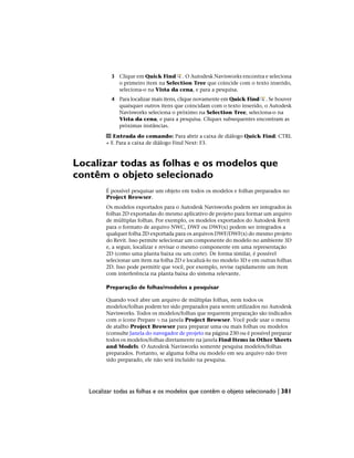 3 Clique em Quick Find . O Autodesk Navisworks encontra e seleciona
o primeiro item na Selection Tree que coincide com o texto inserido,
seleciona-o na Vista da cena, e para a pesquisa.
4 Para localizar mais itens, clique novamente em Quick Find . Se houver
quaisquer outros itens que coincidam com o texto inserido, o Autodesk
Navisworks seleciona o próximo na Selection Tree, seleciona-o na
Vista da cena, e para a pesquisa. Cliques subsequentes encontram as
próximas instâncias.
Entrada do comando: Para abrir a caixa de diálogo Quick Find: CTRL
+ F. Para a caixa de diálogo Find Next: F3.
Localizar todas as folhas e os modelos que
contêm o objeto selecionado
É possível pesquisar um objeto em todos os modelos e folhas preparados no
Project Browser.
Os modelos exportados para o Autodesk Navisworks podem ser integrados às
folhas 2D exportadas do mesmo aplicativo de projeto para formar um arquivo
de múltiplas folhas. Por exemplo, os modelos exportados do Autodesk Revit
para o formato de arquivo NWC, DWF ou DWF(x) podem ser integrados a
qualquer folha 2D exportada para os arquivos DWF/DWF(x) do mesmo projeto
do Revit. Isso permite selecionar um componente do modelo no ambiente 3D
e, a seguir, localizar e revisar o mesmo componente em uma representação
2D (como uma planta baixa ou um corte). De forma similar, é possível
selecionar um item na folha 2D e localizá-lo no modelo 3D e em outras folhas
2D. Isso pode permitir que você, por exemplo, revise rapidamente um item
com interferência na planta baixa do sistema relevante.
Preparação de folhas/modelos a pesquisar
Quando você abre um arquivo de múltiplas folhas, nem todos os
modelos/folhas podem ter sido preparados para serem utilizados no Autodesk
Navisworks. Todos os modelos/folhas que requerem preparação são indicados
com o ícone Prepare na janela Project Browser. Você pode usar o menu
de atalho Project Browser para preparar uma ou mais folhas ou modelos
(consulte Janela do navegador de projeto na página 230 ou é possível preparar
todos os modelos/folhas diretamente na janela Find Items in Other Sheets
and Models. O Autodesk Navisworks somente pesquisa modelos/folhas
preparados. Portanto, se alguma folha ou modelo em seu arquivo não tiver
sido preparado, ele não será incluído na pesquisa.
Localizar todas as folhas e os modelos que contêm o objeto selecionado | 381
 