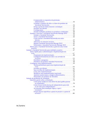 Compreender os requisitos de permissão
administrativa . . . . . . . . . . . . . . . . . . . . . . . . 34
Localizar o número de série e a chave do produto do
Autodesk Navisworks . . . . . . . . . . . . . . . . . . . . 34
Evitar a perda de dados durante a instalação . . . . . . . . . 35
Escolher um idioma . . . . . . . . . . . . . . . . . . . . . . 35
Configuração . . . . . . . . . . . . . . . . . . . . . . . . . 36
Instalar múltiplos produtos ou produtos combinados . . . . 38
Instalar e executar o Autodesk Navisworks Manage 2012 . . . . . 39
Instalar o Autodesk Navisworks . . . . . . . . . . . . . . . . 39
Inicie o Autodesk Navisworks . . . . . . . . . . . . . . . . . 42
Como iniciar o Autodesk Navisworks em outro
idioma . . . . . . . . . . . . . . . . . . . . . . . . . . . . 43
Adicionar ou remover recursos . . . . . . . . . . . . . . . . 44
Reparar Autodesk Navisworks Manage 2012 . . . . . . . . . 45
Desinstalar o Autodesk Navisworks Manage 2012 . . . . . . 46
Mover para o Autodesk Navisworks a partir de uma versão
anterior . . . . . . . . . . . . . . . . . . . . . . . . . . . . . . 47
Instalar o Autodesk Navisworks para múltiplos usuários . . . . . . . . . 47
Início rápido para a administração e implementação em
rede . . . . . . . . . . . . . . . . . . . . . . . . . . . . . . . . 47
Preparação da implementação . . . . . . . . . . . . . . . . 48
Configurar ferramentas de rede e seu servidor de
licenças . . . . . . . . . . . . . . . . . . . . . . . . . . . 53
Distribuir o programa . . . . . . . . . . . . . . . . . . . . . 56
Distribuir um produto Autodesk Navisworks . . . . . . . . . 58
Configurar uma implementação . . . . . . . . . . . . . . . . . . 59
Tarefas preliminares para uma implementação de
rede . . . . . . . . . . . . . . . . . . . . . . . . . . . . . 59
Escolher um idioma . . . . . . . . . . . . . . . . . . . . . . 61
Suas escolhas de implementação . . . . . . . . . . . . . . . 62
Criar uma implementação . . . . . . . . . . . . . . . . . . 70
Modificar uma implementação (opcional) . . . . . . . . . . 75
Apontar usuários para a imagem administrativa . . . . . . . 76
Desinstalar um produto da Autodesk . . . . . . . . . . . . . 76
Solução de problemas de instalação . . . . . . . . . . . . . . . . . . . . 77
Questões gerais sobre a instalação . . . . . . . . . . . . . . . . . 78
Como posso verificar se meu driver de placa gráfica precisa
ser atualizado? . . . . . . . . . . . . . . . . . . . . . . . . 78
Como trocar minha licença de independente para rede
ou de rede para independente? . . . . . . . . . . . . . . . 79
Ao executar uma instalação Típica, o que é
instalado? . . . . . . . . . . . . . . . . . . . . . . . . . . 79
Porque preciso especificar a pasta do projeto e a pasta de
terreno? . . . . . . . . . . . . . . . . . . . . . . . . . . . 80
iv | Sumário
 