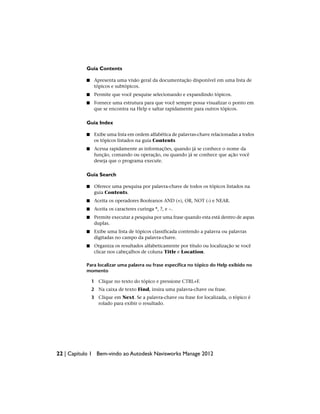 Guia Contents
■ Apresenta uma visão geral da documentação disponível em uma lista de
tópicos e subtópicos.
■ Permite que você pesquise selecionando e expandindo tópicos.
■ Fornece uma estrutura para que você sempre possa visualizar o ponto em
que se encontra na Help e saltar rapidamente para outros tópicos.
Guia Index
■ Exibe uma lista em ordem alfabética de palavras-chave relacionadas a todos
os tópicos listados na guia Contents
■ Acessa rapidamente as informações, quando já se conhece o nome da
função, comando ou operação, ou quando já se conhece que ação você
deseja que o programa execute.
Guia Search
■ Oferece uma pesquisa por palavra-chave de todos os tópicos listados na
guia Contents.
■ Aceita os operadores Booleanos AND (+), OR, NOT (-) e NEAR.
■ Aceita os caracteres curinga *, ?, e ~.
■ Permite executar a pesquisa por uma frase quando esta está dentro de aspas
duplas.
■ Exibe uma lista de tópicos classificada contendo a palavra ou palavras
digitadas no campo da palavra-chave.
■ Organiza os resultados alfabeticamente por título ou localização se você
clicar nos cabeçalhos de coluna Title e Location.
Para localizar uma palavra ou frase específica no tópico do Help exibido no
momento
1 Clique no texto do tópico e pressione CTRL+F.
2 Na caixa de texto Find, insira uma palavra-chave ou frase.
3 Clique em Next. Se a palavra-chave ou frase for localizada, o tópico é
rolado para exibir o resultado.
22 | Capítulo 1 Bem-vindo ao Autodesk Navisworks Manage 2012
 