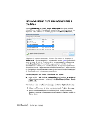 Janela Localizar itens em outras folhas e
modelos
A janela Find Items in Other Sheets and Models (Localizar itens em
outras folhas e modelos) é uma janela encaixável que permite pesquisar um
objeto em todas as folhas ou modelos preparados no Project Browser.
A legenda no topo da janela indica o objeto selecionado no momento na
Scene View. O tipo de geometria é representado por um ícone na página 364
junto ao nome do objeto. Os ícones são os mesmos daqueles utilizados na
janela Selection Tree. Os resultados da pesquisa são exibidos na lista
Sheets/Models e contêm todas as folhas/modelos do arquivo que está aberto
atualmente no qual o objeto selecionado foi encontrado. Você pode classificar
os resultados clicando no cabeçalho da coluna desejada. Isso alterna a ordem
de classificação entre ascendente e descendente.
Para ativar a janela Find Item in Other Sheets and Models
■ Clique na guia View painel ➤ Workspace menu suspenso ➤ Windows
e selecione ou desmarque a caixa de seleção Find Item in Other Sheets
and Models.
Para localizar todas as folhas e modelos que contêm o objeto selecionado
1 Clique em na barra de status para abrir a janela Project Browser.
2 Clique duas vezes na folha ou no modelo com o objeto que deseja
localizar em outras folhas e modelos e selecione a folha ou o modelo na
Scene View.
382 | Capítulo 7 Revisar seu modelo
 