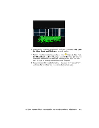3 Clique com o botão direito do mouse no objeto e clique em Find Item
in Other Sheets and Models no menu de atalho.
4 Se você visualizar um ícone de status do aviso na janela Find Item
in Other Sheets and Models, clique no botão Prepare All. Uma vez
que todos os modelos/folhas tiverem sido preparados, você verá uma
lista de todos os modelos/folhas que contêm o objeto.
5 Selecione o modelo ou a folha na lista e clique em View para abrir. O
Autodesk Navisworks aplica o zoom no objeto selecionado.
Localizar todas as folhas e os modelos que contêm o objeto selecionado | 383
 