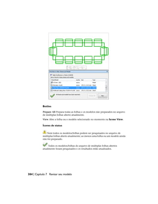 Botões
Prepare All Prepara todas as folhas e os modelos não preparados no arquivo
de múltiplas folhas aberto atualmente.
View Abre a folha ou o modelo selecionado no momento na Scene View.
Ícones de status
Nem todos os modelos/folhas podem ser pesquisados no arquivo de
múltiplas folhas aberto atualmente; ao menos uma folha ou um modelo ainda
não foi preparado.
Todos os modelos/folhas do arquivo de múltiplas folhas abertos
atualmente foram pesquisados e os resultados estão atualizados.
384 | Capítulo 7 Revisar seu modelo
 