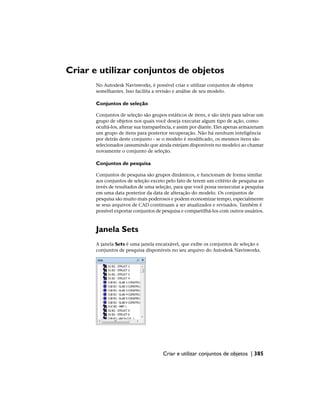 Criar e utilizar conjuntos de objetos
No Autodesk Navisworks, é possível criar e utilizar conjuntos de objetos
semelhantes. Isso facilita a revisão e análise de seu modelo.
Conjuntos de seleção
Conjuntos de seleção são grupos estáticos de itens, e são úteis para salvar um
grupo de objetos nos quais você deseja executar algum tipo de ação, como
ocultá-los, alterar sua transparência, e assim por diante. Eles apenas armazenam
um grupo de itens para posterior recuperação. Não há nenhum inteligência
por detrás deste conjunto - se o modelo é modificado, os mesmos itens são
selecionados (assumindo que ainda estejam disponíveis no modelo) ao chamar
novamente o conjunto de seleção.
Conjuntos de pesquisa
Conjuntos de pesquisa são grupos dinâmicos, e funcionam de forma similar
aos conjuntos de seleção exceto pelo fato de terem um critério de pesquisa ao
invés de resultados de uma seleção, para que você possa reexecutar a pesquisa
em uma data posterior da data de alteração do modelo. Os conjuntos de
pesquisa são muito mais poderosos e podem economizar tempo, especialmente
se seus arquivos de CAD continuam a ser atualizados e revisados. Também é
possível exportar conjuntos de pesquisa e compartilhá-los com outros usuários.
Janela Sets
A janela Sets é uma janela encaixável, que exibe os conjuntos de seleção e
conjuntos de pesquisa disponíveis no seu arquivo do Autodesk Navisworks.
Criar e utilizar conjuntos de objetos | 385
 