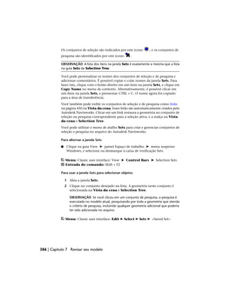 Os conjuntos de seleção são indicados por este ícone: , e os conjuntos de
pesquisa são identificados por este ícone: .
OBSERVAÇÃO A lista dos itens na janela Sets é exatamente a mesma que a lista
na guia Sets da Selection Tree.
Você pode personalizar os nomes dos conjuntos de seleção e de pesquisa e
adicionar comentários. É possível copiar e colar nomes da janela Sets. Para
fazer isto, clique com o botão direito em um item na janela Sets, e clique em
Copy Name no menu de contexto. Alternativamente, é possível clicar em
um item na janela Sets, e pressionar CTRL + C. O nome agora foi copiado
para a área de transferência.
Você também pode exibir os conjuntos de seleção e de pesquisa como links
na página 450 na Vista da cena. Esses links são automaticamente criados pelo
Autodesk Navisworks. Clicar em um link restaura a geometria no conjunto de
seleção ou pesquisa correspondente para a seleção ativa, e a realça na Vista
da cena e Selection Tree.
Você pode utilizar o menu de atalho Sets para criar e gerenciar conjuntos de
seleção e pesquisa no arquivo do Autodesk Navisworks.
Para alternar a janela Sets
■ Clique na guia View ➤ painel Espaço de trabalho ➤ menu suspenso
Windows, e selecione ou desmarque a caixa de verificação Sets.
Menu: Classic user interface: View ➤ Control Bars ➤ Selection Sets
Entrada do comando: Shift + F2
Para usar a janela Sets para selecionar objetos
1 Abra a janela Sets.
2 Clique no conjunto desejado na lista. A geometria neste conjunto é
selecionada na Vista da cena e Selection Tree.
OBSERVAÇÃO Se você clicou em um conjunto de pesquisa, a pesquisa é
executada no modelo atual, pesquisando por toda a geometria que atenda
o critério de pesquisa, incluindo qualquer geometria adicional que poderia
ter sido adicionada no arquivo.
Menu: Classic user interface: Edit ➤ Select ➤ Sets ➤ <Saved Set>
386 | Capítulo 7 Revisar seu modelo
 