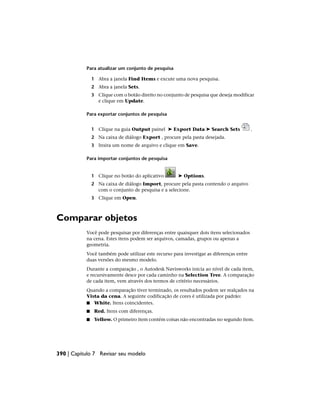 Para atualizar um conjunto de pesquisa
1 Abra a janela Find Items e excute uma nova pesquisa.
2 Abra a janela Sets.
3 Clique com o botão direito no conjunto de pesquisa que deseja modificar
e clique em Update.
Para exportar conjuntos de pesquisa
1 Clique na guia Output painel ➤ Export Data ➤ Search Sets .
2 Na caixa de diálogo Export , procure pela pasta desejada.
3 Insira um nome de arquivo e clique em Save.
Para importar conjuntos de pesquisa
1 Clique no botão do aplicativo ➤ Options.
2 Na caixa de diálogo Import, procure pela pasta contendo o arquivo
com o conjunto de pesquisa e a selecione.
3 Clique em Open.
Comparar objetos
Você pode pesquisar por diferenças entre quaisquer dois itens selecionados
na cena. Estes itens podem ser arquivos, camadas, grupos ou apenas a
geometria.
Você também pode utilizar este recurso para investigar as diferenças entre
duas versões do mesmo modelo.
Durante a comparação , o Autodesk Navisworks inicia ao nível de cada item,
e recursivamente desce por cada caminho na Selection Tree. A comparação
de cada item, vem através dos termos de critério necessários.
Quando a comparação tiver terminado, os resultados podem ser realçados na
Vista da cena. A seguinte codificação de cores é utilizada por padrão:
■ White. Itens coincidentes.
■ Red. Itens com diferenças.
■ Yellow. O primeiro item contém coisas não encontradas no segundo item.
390 | Capítulo 7 Revisar seu modelo
 