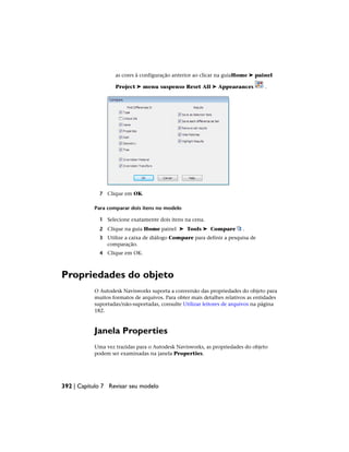 as cores à configuração anterior ao clicar na guiaHome ➤ painel
Project ➤ menu suspenso Reset All ➤ Appearances .
7 Clique em OK.
Para comparar dois itens no modelo
1 Selecione exatamente dois itens na cena.
2 Clique na guia Home painel ➤ Tools ➤ Compare .
3 Utilize a caixa de diálogo Compare para definir a pesquisa de
comparação.
4 Clique em OK.
Propriedades do objeto
O Autodesk Navisworks suporta a conversão das propriedades do objeto para
muitos formatos de arquivos. Para obter mais detalhes relativos as entidades
suportadas/não-suportadas, consulte Utilizar leitores de arquivos na página
182.
Janela Properties
Uma vez trazidas para o Autodesk Navisworks, as propriedades do objeto
podem ser examinadas na janela Properties.
392 | Capítulo 7 Revisar seu modelo
 