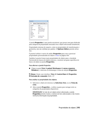A janela Properties é uma janela encaixável, que possui uma guia dedicada
para categoria de propriedade associada com o objeto selecionado atualmente.
Propriedades internas do arquivo, como as propriedades de transformação e
geometria, não são exibidas por padrão. O Options Editor permite ativar
isso.
É possível utilizar o menu de atalho Properties para criar e gerenciar
propriedades personalizadas de objeto e links na página 450.
Também é possível trazer mais propriedades do objeto para o Autodesk
Navisworks de bancos de dados externos, e mostrar nas guias específicas do
banco de dados na janela Properties.
Para alternar a janela Properties
■ Clique na guia View ➤ painel Workspace ➤ menu suspenso
Windows, e selecione ou desmarque a caixa de seleção Properties.
Menu: Classic user interface: View ➤ Control Bars ➤ Properties
Entrada do comando: Shift + F7
Para analisar as propriedades dos objetos
1 Selecione o objeto de interesse na Selection Tree, ou na Vista da
cena.
2 Abra a janela Properties , e utilize as guias para navegar entre as
categorias de propriedades disponíveis.
OBSERVAÇÃO Se mais de um objeto estiver selecionado, a janela
Propertiessomente mostra o número de itens selecionados e não mostra
nenhuma informações da propriedade.
Propriedades do objeto | 393
 