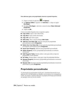 Para adicionar guias com propriedades internas na janela Properties
1 Clique no botão do aplicativo ➤ Options.
2 No Options Editor, expanda o nó Interface , e clique na opção
Developer.
3 Na página Developer , selecione a caixa de seleção Show Internal
Properties.
4 Clique em OK.
O menu de atalho Properties tem as seguintes opções:
■ Copy Value Copia o valor selecionado.
■ Copy Row Copia a linha selecionada.
■ Copy All Copia tudo na guia.
■ Edit Links. Abre a caixa de diálogo Edit Links.
■ Add New User Data Tab. Adiciona uma guia de propriedade
personalizada na janela Properties.
■ Delete New User Data Tab. Exclui a guia de propriedade personalizada
no momento selecionada da janela Properties.
■ Insert New Property. Adiciona uma propriedade personalizada.
■ Delete Property. Exclui a propriedade personalizada no momento
selecionada.
■ Edit Property Value. Permite editar o valor para todos os tipos de
propriedades, exceto Boolean.
■ Set Value. Permite editar o valor para o tipo de propriedade Boolean.
■ Rename Property. Renomeia a propriedade personalizada no momento
selecionada.
■ Rename Tab. Renomeia a guia de propriedade personalizada no momento
selecionada na janela Properties.
Propriedades personalizadas
As informações da propriedade trazida para o Autodesk Navisworks de um
aplicativo de CAD não podem ser editadas, com exceção de cor, transparência
e links. No entanto, é possível adicionar sua própria informação personalizada
em qualquer item na cena do modelo.
394 | Capítulo 7 Revisar seu modelo
 