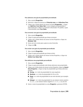Para adicionar uma guia de propriedade personalizada
1 Abra a janela Properties.
2 Selecione o objeto de interesse na Vista da cena ou na Selection Tree.
3 Clique com o botão direito do mouse na janela Properties , e clique
em Add New User Data Tab. A nova categoria de propriedade é
adicionada para o objeto no momento selecionado. Por padrão, a guia
é denominada como User Data.
Para renomear uma guia de propriedade personalizada
1 Abra a janela Properties.
2 Clique na guia personalizada que deseja renomear.
3 Clique com o botão direito do mouse na área Properties e clique em
Rename Tab.
4 Insira um novo nome para a guia na caixa fornecida.
5 Clique em OK.
Para excluir uma guia de propriedade personalizada
1 Abra a janela Properties.
2 Clique na guia personalizada que deseja excluir.
3 Clique com o botão direito do mouse na área Properties, e clique em
Delete User Data Tab.
Para adicionar uma propriedade personalizada
1 Abra a janela Properties.
2 Clique na guia personalizada onde deseja adicionar uma propriedade.
3 Clique com o botão direito do mouse na área Properties, clique em Insert
New Property, e clique no tipo de propriedade que deseja adicionar.
Escolha:
■ String - se o valor da propriedade for uma sequência
■ Boolean - se o valor da propriedade for Yes ou No
■ Float - se o valor da propriedade for um valor decimal, por exemplo:
1,234
■ Integer - se o valor da propriedade for um número inteiro positivo
(1, 2, 3,...), um número inteiro negativo (-1, -2, -3,...), ou zero (0)
4 Insira o nome da propriedade na caixa Property e pressione ENTER.
Propriedades do objeto | 395
 
