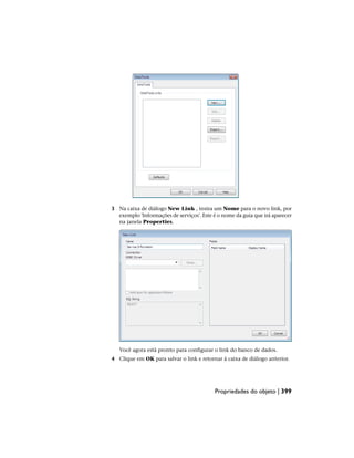 3 Na caixa de diálogo New Link , insira um Nome para o novo link, por
exemplo 'Informações de serviços'. Este é o nome da guia que irá aparecer
na janela Properties.
Você agora está pronto para configurar o link do banco de dados.
4 Clique em OK para salvar o link e retornar à caixa de diálogo anterior.
Propriedades do objeto | 399
 